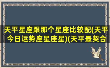 天平星座跟那个星座比较配(天平今日运势座星座星)(天平最契合的星座配对)