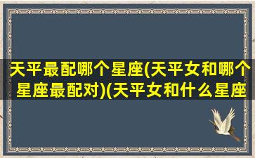 天平最配哪个星座(天平女和哪个星座最配对)(天平女和什么星座最匹配)