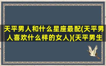 天平男人和什么星座最配(天平男人喜欢什么样的女人)(天平男生和12星座女生配对指数)