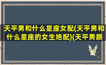 天平男和什么星座女配(天平男和什么星座的女生绝配)(天平男跟什么座最配)