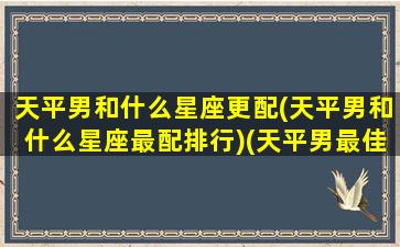 天平男和什么星座更配(天平男和什么星座最配排行)(天平男最佳星座搭配)