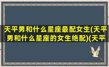 天平男和什么星座最配女生(天平男和什么星座的女生绝配)(天平男跟什么星座的女生)