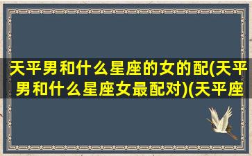 天平男和什么星座的女的配(天平男和什么星座女最配对)(天平座男生和什么星座女生最配)