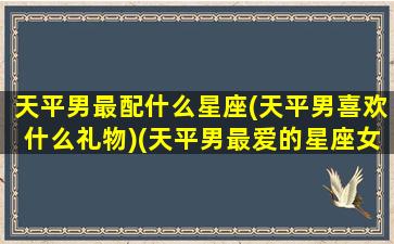 天平男最配什么星座(天平男喜欢什么礼物)(天平男最爱的星座女)