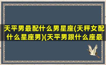 天平男最配什么男星座(天秤女配什么星座男)(天平男跟什么座最配)