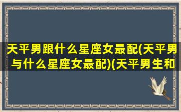 天平男跟什么星座女最配(天平男与什么星座女最配)(天平男生和12星座女生配对指数)