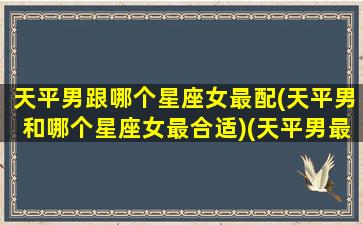 天平男跟哪个星座女最配(天平男和哪个星座女最合适)(天平男最佳配对是什么星座)