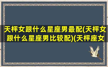 天枰女跟什么星座男最配(天枰女跟什么星座男比较配)(天枰座女和天蝎座男配吗)