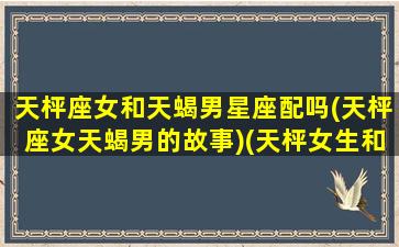 天枰座女和天蝎男星座配吗(天枰座女天蝎男的故事)(天枰女生和天蝎男生)