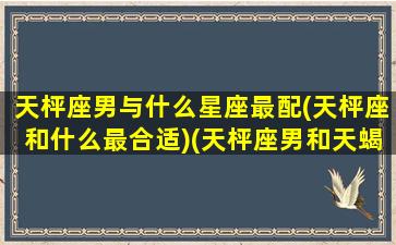 天枰座男与什么星座最配(天枰座和什么最合适)(天枰座男和天蝎座女配吗)