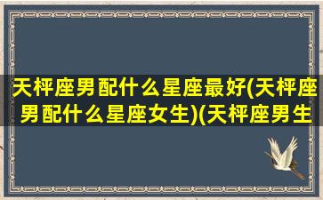 天枰座男配什么星座最好(天枰座男配什么星座女生)(天枰座男生匹配什么星座好)