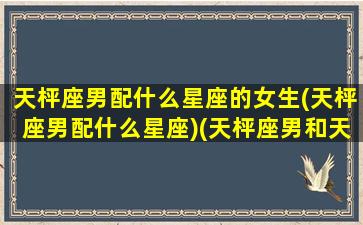 天枰座男配什么星座的女生(天枰座男配什么星座)(天枰座男和天枰座女配吗)