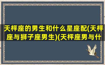 天枰座的男生和什么星座配(天枰座与狮子座男生)(天枰座男与什么星座匹配)