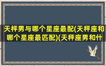 天枰男与哪个星座最配(天秤座和哪个星座最匹配)(天秤座男和什么星座男最配)