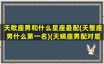 天歇座男和什么星座最配(天蟹座男什么第一名)(天蝎座男配对星座排名)