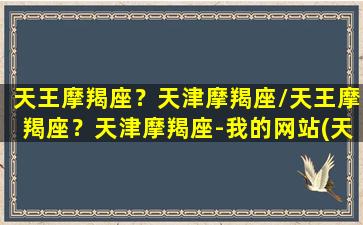 天王摩羯座？天津摩羯座/天王摩羯座？天津摩羯座-我的网站(天王摩羯4宫什么意思)