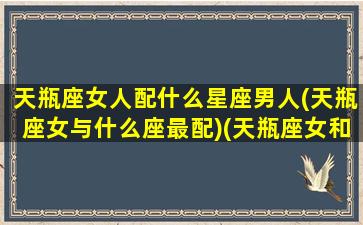 天瓶座女人配什么星座男人(天瓶座女与什么座最配)(天瓶座女和天秤座男相配吗)