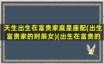 天生出生在富贵家庭星座配(出生富贵家的时辰女)(出生在富贵的家庭女孩)