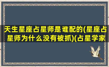 天生星座占星师是谁配的(星座占星师为什么没有被抓)(占星学家说星座)