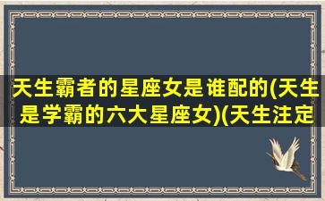 天生霸者的星座女是谁配的(天生是学霸的六大星座女)(天生注定是学霸的星座)