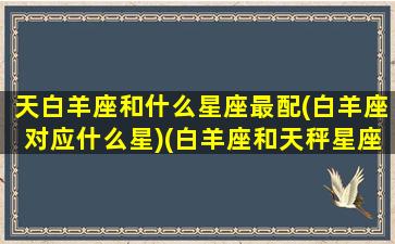 天白羊座和什么星座最配(白羊座对应什么星)(白羊座和天秤星座最配)