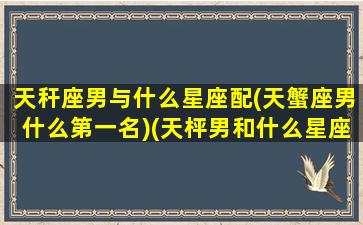 天秆座男与什么星座配(天蟹座男什么第一名)(天枰男和什么星座女生最配)