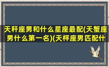 天秆座男和什么星座最配(天蟹座男什么第一名)(天枰座男匹配什么星座好)