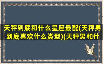 天秤到底和什么星座最配(天秤男到底喜欢什么类型)(天秤男和什么星座最配排行榜)