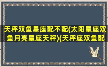 天秤双鱼星座配不配(太阳星座双鱼月亮星座天秤)(天秤座双鱼配对)