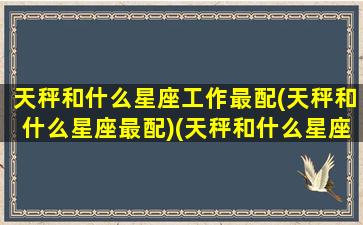 天秤和什么星座工作最配(天秤和什么星座最配)(天秤和什么星座最适合)