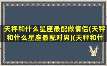 天秤和什么星座最配做情侣(天秤和什么星座最配对男)(天秤和什么星座最搭)