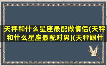 天秤和什么星座最配做情侣(天秤和什么星座最配对男)(天秤跟什么星座比较合适)