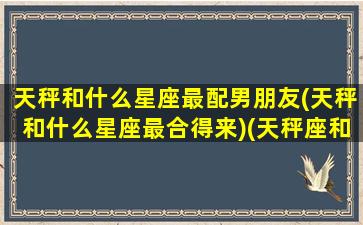 天秤和什么星座最配男朋友(天秤和什么星座最合得来)(天秤座和什么星座最配做男朋友)