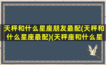 天秤和什么星座朋友最配(天秤和什么星座最配)(天秤座和什么星座是好朋友)