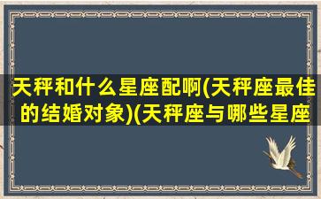 天秤和什么星座配啊(天秤座最佳的结婚对象)(天秤座与哪些星座婚姻最好)