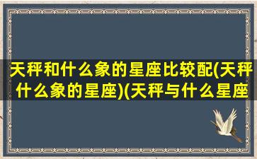 天秤和什么象的星座比较配(天秤什么象的星座)(天秤与什么星座配对)