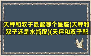 天秤和双子最配哪个星座(天秤和双子还是水瓶配)(天秤和双子配对合适吗)