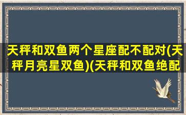 天秤和双鱼两个星座配不配对(天秤月亮星双鱼)(天秤和双鱼绝配的原因)