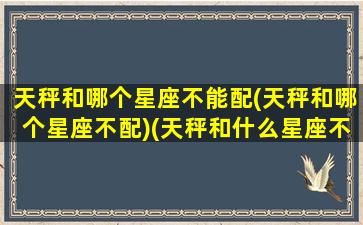 天秤和哪个星座不能配(天秤和哪个星座不配)(天秤和什么星座不合适)