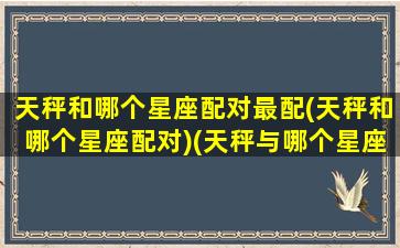 天秤和哪个星座配对最配(天秤和哪个星座配对)(天秤与哪个星座配对)