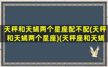 天秤和天蝎两个星座配不配(天秤和天蝎两个星座)(天秤座和天蝎座适不适合在一起)