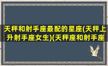 天秤和射手座最配的星座(天秤上升射手座女生)(天秤座和射手座适合在一起吗)