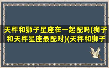 天秤和狮子星座在一起配吗(狮子和天秤星座最配对)(天秤和狮子座匹配程度是多少)