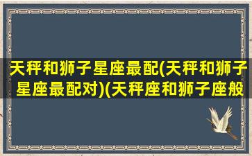 天秤和狮子星座最配(天秤和狮子星座最配对)(天秤座和狮子座般不般配)