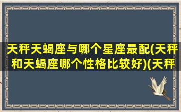 天秤天蝎座与哪个星座最配(天秤和天蝎座哪个性格比较好)(天秤座和天蝎座适不适合在一起)