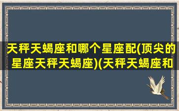 天秤天蝎座和哪个星座配(顶尖的星座天秤天蝎座)(天秤天蝎座和十二星座匹配度)