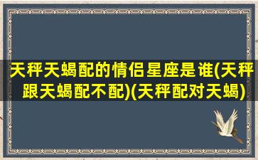 天秤天蝎配的情侣星座是谁(天秤跟天蝎配不配)(天秤配对天蝎)