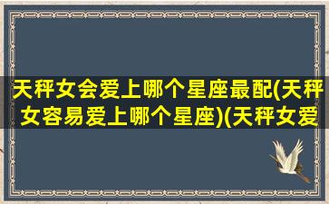 天秤女会爱上哪个星座最配(天秤女容易爱上哪个星座)(天秤女爱哪个星座男)