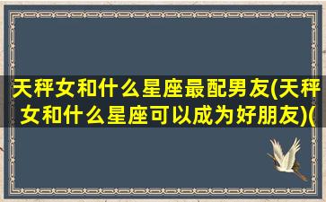 天秤女和什么星座最配男友(天秤女和什么星座可以成为好朋友)(天秤女和什么星座男最搭配)