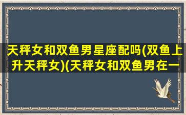 天秤女和双鱼男星座配吗(双鱼上升天秤女)(天秤女和双鱼男在一起会怎么样)